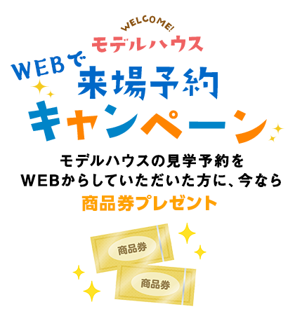 モデルハウスWELCOME!WEBで来場予約キャンペーンモデルハウスの見学予約をWEBからしていただいた方に、今なら商品券プレゼント