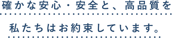 確かな安心・安全と、高品質を 私たちはお約束しています。